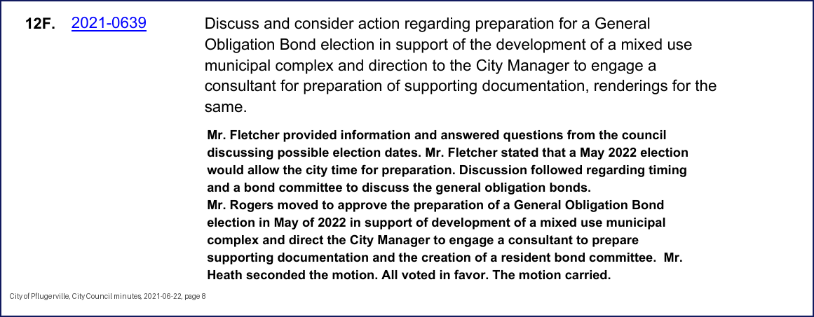 City Council minutes, 2021-06-22, page 8: 12F. 2021-0639 Discuss and consider action regarding preparation for a General Obligation Bond election in support of the development of a mixed use municipal complex and direction to the City Manager to engage a consultant for preparation of supporting documentation, renderings for the same. Mr. Fletcher provided information and answered questions from the council discussing possible election dates. Mr. Fletcher stated that a May 2022 election would allow the city time for preparation. Discussion followed regarding timing and a bond committee to discuss the general obligation bonds. … Mr. Heath seconded the motion. All voted in favor. The motion carried.