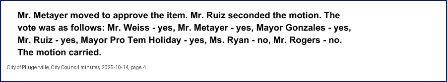 City Council minutes, 2025-10-14, page 4: Mr. Metayer moved to approve the item. Mr. Ruiz seconded the motion. The vote was as follows: Mr. Weiss - yes, Mr. Metayer - yes, Mayor Gonzales - yes, Mr. Ruiz - yes, Mayor Pro Tem Holiday - yes, Ms. Ryan - no, … . The motion carried.