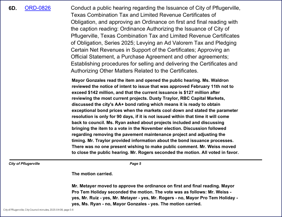 City Council minutes, 2025-04-08, page 5: 6D. ORD-0826 Conduct a public hearing regarding the Issuance of City of Pflugerville, Texas Combination Tax and Limited Revenue Certificates of Obligation, and approving an Ordinance on first and final reading with the caption reading: Ordinance Authorizing the Issuance of City of Pflugerville, Texas Combination Tax and Limited Revenue Certificates of Obligation, Series 2025; Levying an Ad Valorem Tax and Pledging Certain Net Revenues in Support of the Certificates; Approving an Official Statement, a Purchase Agreement and other agreements; Establishing procedures for selling and delivering the Certificates and Authorizing Other Matters Related to the Certificates. Mayor Gonzales read the item and opened the public hearing. Ms. Waldron reviewed the notice of intent to issue that was approved February 11th not to exceed $142 million, and that the current issuance is $127 million after reviewing the most current projects. Dusty Traylor, RBC Capital Markets, discussed the city's AA+ bond rating which means it is ready to obtain exceptional bond prices when the markets cool down and stated the parameter resolution is only for 90 days, if it is not issued within that time it will come back to council. Ms. Ryan asked about projects included and discussing bringing the item to a vote in the November election. Discussion followed regarding removing the pavement maintenance project and adjusting the timing. Mr. Traylor provided information about the bond issuance processes. There was no one present wishing to make public comment. Mr. Weiss moved to close the public hearing. … All voted in favor. The motion carried. Mr. Metayer moved to approve the ordinance on first and final reading. Mayor Pro Tem Holiday seconded the motion. The vote was as follows: Mr. Weiss - yes, Mr. Ruiz - yes, Mr. Metayer - yes, … Mayor Pro Tem Holiday - yes, Ms. Ryan - no, Mayor Gonzales - yes. The motion carried.