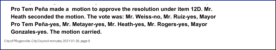 City Council minutes, 2021-01-26, page 9: Pro Tem Peña made a motion to approve the resolution under item 12D. Mr. Heath seconded the motion. The vote was: Mr. Weiss-no, Mr. Ruiz-yes, Mayor Pro Tem Peña-yes, Mr. Metayer-yes, Mr. Heath-yes, … Mayor Gonzales-yes. The motion carried.