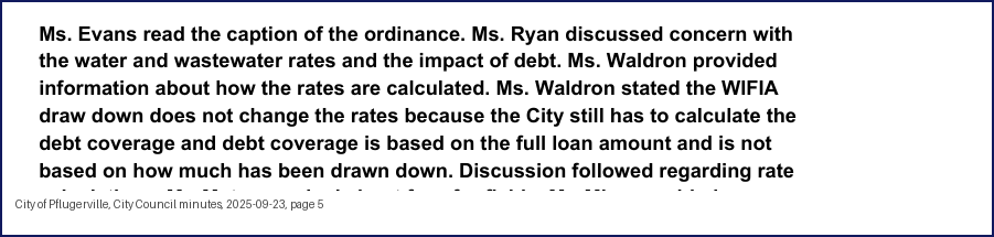City Council minutes, 2025-09-23, page 5: Ms. Evans read the caption of the ordinance. Ms. Ryan discussed concern with the water and wastewater rates and the impact of debt. Ms. Waldron provided information about how the rates are calculated. Ms. Waldron stated the WIFIA draw down does not change the rates because the City still has to calculate the debt coverage and debt coverage is based on the full loan amount and is not based on how much has been drawn down. Discussion followed regarding rate