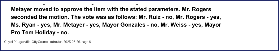 City Council minutes, 2025-08-26, page 6: Metayer moved to approve the item with the stated parameters. … The vote was as follows: Mr. Ruiz - no, … Ms. Ryan - yes, Mr. Metayer - yes, Mayor Gonzales - no, Mr. Weiss - yes, Mayor Pro Tem Holiday - no.