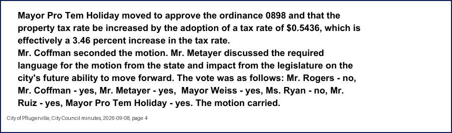 City Council minutes, 2026-09-08, page 4: Mayor Pro Tem Holiday moved to approve the ordinance 0898 and that the property tax rate be increased by the adoption of a tax rate of $0.5436, which is effectively a 3.46 percent increase in the tax rate. Mr. Coffman seconded the motion. Mr. Metayer discussed the required language for the motion from the state and impact from the legislature on the city's future ability to move forward. The vote was as follows: … Mr. Coffman - yes, Mr. Metayer - yes, Mayor Weiss - yes, Ms. Ryan - no, Mr. Ruiz - yes, Mayor Pro Tem Holiday - yes. The motion carried.