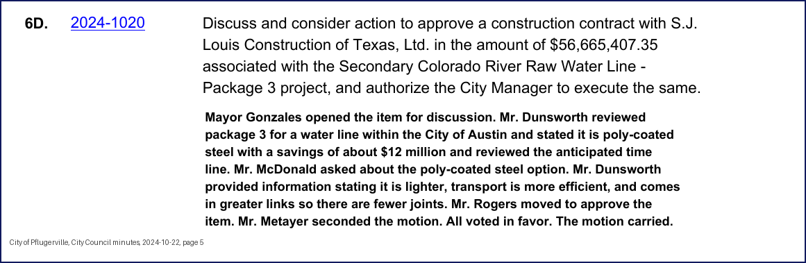 City Council minutes, 2024-10-22, page 5: 6D. 2024-1020 Discuss and consider action to approve a construction contract with S.J. Louis Construction of Texas, Ltd. in the amount of $56,665,407.35 associated with the Secondary Colorado River Raw Water Line - Package 3 project, and authorize the City Manager to execute the same. Mayor Gonzales opened the item for discussion. Mr. Dunsworth reviewed package 3 for a water line within the City of Austin and stated it is poly-coated steel with a savings of about $12 million and reviewed the anticipated time line. Mr. McDonald asked about the poly-coated steel option. Mr. Dunsworth provided information stating it is lighter, transport is more efficient, and comes in greater links so there are fewer joints. … Mr. Metayer seconded the motion. All voted in favor. The motion carried.