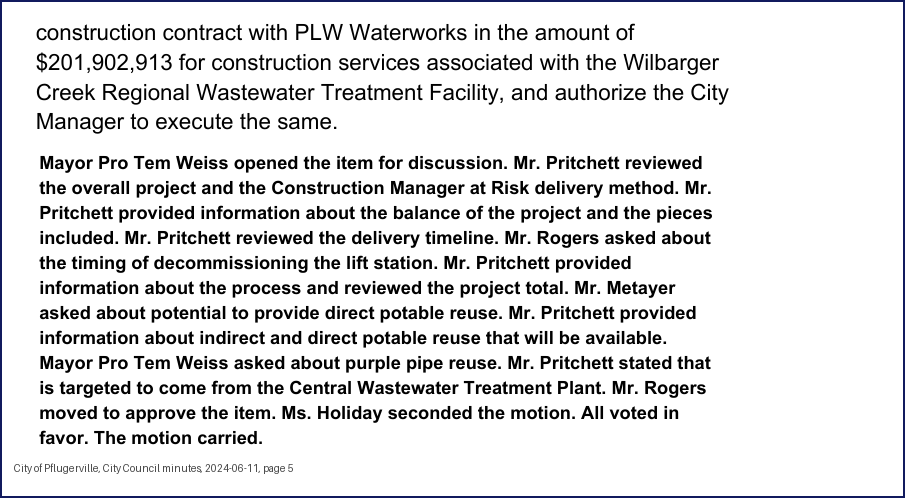 City Council minutes, 2024-06-11, page 5: construction contract with PLW Waterworks in the amount of $201,902,913 for construction services associated with the Wilbarger Creek Regional Wastewater Treatment Facility, and authorize the City Manager to execute the same. Mayor Pro Tem Weiss opened the item for discussion. Mr. Pritchett reviewed the overall project and the Construction Manager at Risk delivery method. Mr. Pritchett provided information about the balance of the project and the pieces included. Mr. Pritchett reviewed the delivery timeline. … Mr. Pritchett provided information about the process and reviewed the project total. Mr. Metayer asked about potential to provide direct potable reuse. Mr. Pritchett provided information about indirect and direct potable reuse that will be available. Mayor Pro Tem Weiss asked about purple pipe reuse. Mr. Pritchett stated that is targeted to come from the Central Wastewater Treatment Plant. … Ms. Holiday seconded the motion. All voted in favor. The motion carried.