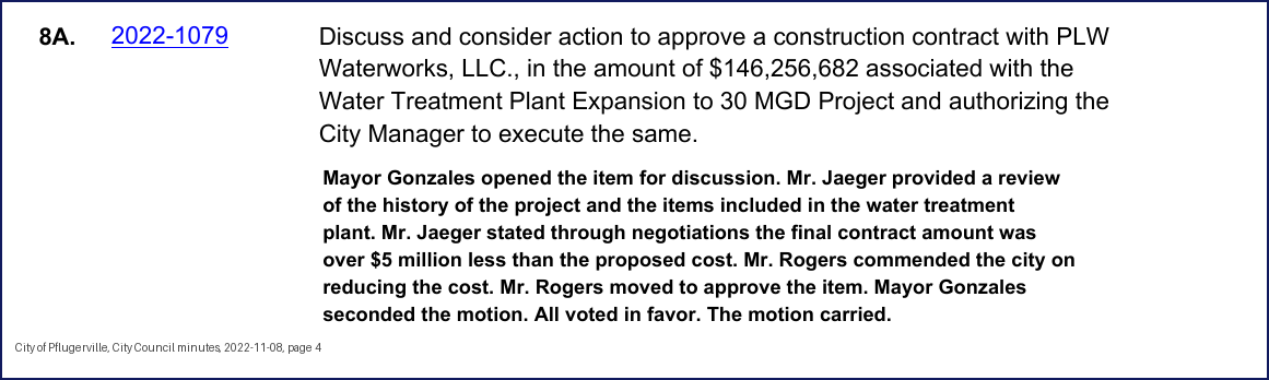 City Council minutes, 2022-11-08, page 4: 8A. 2022-1079 Discuss and consider action to approve a construction contract with PLW Waterworks, LLC., in the amount of $146,256,682 associated with the Water Treatment Plant Expansion to 30 MGD Project and authorizing the City Manager to execute the same. Mayor Gonzales opened the item for discussion. Mr. Jaeger provided a review of the history of the project and the items included in the water treatment plant. Mr. Jaeger stated through negotiations the final contract amount was over $5 million less than the proposed cost. … Mayor Gonzales seconded the motion. All voted in favor. The motion carried.